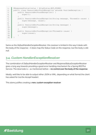 50
@ResponseStatus(value = HttpStatus.NOT_FOUND)
public class ResourceNotFoundException extends RuntimeException {
public ResourceNotFoundException() {
super();
}
public ResourceNotFoundException(String message, Throwable cause) {
super(message, cause);
}
public ResourceNotFoundException(String message) {
super(message);
}
public ResourceNotFoundException(Throwable cause) {
super(cause);
}
}
1.
2.
3.
4.
5.
6.
7.
8.
9.
10.
11.
12.
13.
14.
15.
Same as the DefaultHandlerExceptionResolver, this resolver is limited in the way it deals with
the body of the response – it does map the Status Code on the response, but the body is still
null.
3.4. Custom HandlerExceptionResolver
The combination of DefaultHandlerExceptionResolver and ResponseStatusExceptionResolver
goes a long way towards providing a good error handling mechanism for a Spring RESTful
Service. The downside is – as mentioned before – no control over the body of the response.
Ideally, we’d like to be able to output either JSON or XML, depending on what format the client
has asked for (via the Accept header).
This alone justifies creating a new, custom exception resolver:
 