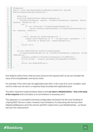 51
@Component
public class RestResponseStatusExceptionResolver extends
AbstractHandlerExceptionResolver {
@Override
protected ModelAndView doResolveException
(HttpServletRequest request, HttpServletResponse response, Object
handler, Exception ex) {
try {
if (ex instanceof IllegalArgumentException) {
return handleIllegalArgument((IllegalArgumentException)
ex, response, handler);
}
...
} catch (Exception handlerException) {
logger.warn(“Handling of [“ + ex.getClass().getName() + “]
resulted in Exception”, handlerException);
}
return null;
}
private ModelAndView handleIllegalArgument
(IllegalArgumentException ex, HttpServletResponse response) throws
IOException {
response.sendError(HttpServletResponse.SC_CONFLICT);
String accept = request.getHeader(HttpHeaders.ACCEPT);
...
return new ModelAndView();
}
}
1.
2.
3.
4.
5.
6.
7.
8.
9.
10.
11.
12.
13.
14.
15.
16.
17.
18.
19.
20.
21.
22.
23.
24.
25.
26.
27.
28.
29.
30.
One detail to notice here is that we have access to the request itself, so we can consider the
value of the Acceptheader sent by the client.
For example, if the client asks for application/json then, in the case of an error condition, we’d
want to make sure we return a response body encoded with application/json.
The other important implementation detail is that we return a ModelAndView – this is the body
of the response and it will allow us to set whatever is necessary on it.
This approach is a consistent and easily configurable mechanism for the error handling of
a Spring REST Service. It does, however, have limitations: it’s interacting with the low-level
HtttpServletResponse and it fits into the old MVC model which uses ModelAndView – so there’s
still room for improvement.
 