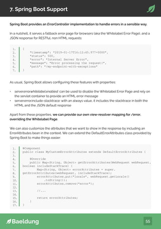 55
7. Spring Boot Support
Spring Boot provides an ErrorController implementation to handle errors in a sensible way.
In a nutshell, it serves a fallback error page for browsers (aka the Whitelabel Error Page), and a
JSON response for RESTful, non HTML requests:
{
“timestamp”: “2019-01-17T16:12:45.977+0000”,
“status”: 500,
“error”: “Internal Server Error”,
“message”: “Error processing the request!”,
“path”: “/my-endpoint-with-exceptions”
}
1.
2.
3.
4.
5.
6.
7.
As usual, Spring Boot allows configuring these features with properties:
• server.error.whitelabel.enabled: can be used to disable the Whitelabel Error Page and rely on
the servlet container to provide an HTML error message
• server.error.include-stacktrace: with an always value, it includes the stacktrace in both the
HTML and the JSON default response
Apart from these properties, we can provide our own view-resolver mapping for /error,
overriding the Whitelabel Page.
We can also customize the attributes that we want to show in the response by including an
ErrorAttributes bean in the context. We can extend the DefaultErrorAttributes class provided by
Spring Boot to make things easier:
@Component
public class MyCustomErrorAttributes extends DefaultErrorAttributes {
@Override
public MapString, Object getErrorAttributes(WebRequest webRequest,
boolean includeStackTrace) {
MapString, Object errorAttributes = super.
getErrorAttributes(webRequest, includeStackTrace);
errorAttributes.put(“locale”, webRequest.getLocale()
.toString());
errorAttributes.remove(“error”);
//...
return errorAttributes;
}
}
1.
2.
3.
4.
5.
6.
7.
8.
9.
10.
11.
12.
13.
14.
15.
16.
17.
 