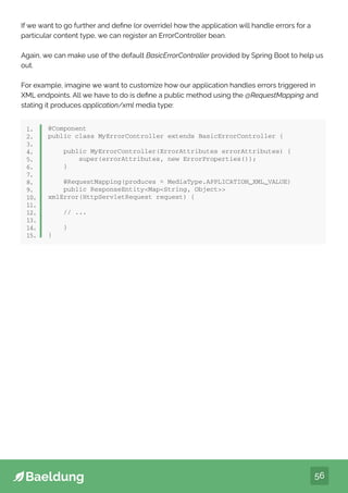56
If we want to go further and define (or override) how the application will handle errors for a
particular content type, we can register an ErrorController bean.
Again, we can make use of the default BasicErrorController provided by Spring Boot to help us
out.
For example, imagine we want to customize how our application handles errors triggered in
XML endpoints. All we have to do is define a public method using the @RequestMapping and
stating it produces application/xml media type:
@Component
public class MyErrorController extends BasicErrorController {
public MyErrorController(ErrorAttributes errorAttributes) {
super(errorAttributes, new ErrorProperties());
}
@RequestMapping(produces = MediaType.APPLICATION_XML_VALUE)
public ResponseEntityMapString, Object
xmlError(HttpServletRequest request) {
// ...
}
}
1.
2.
3.
4.
5.
6.
7.
8.
9.
10.
11.
12.
13.
14.
15.
 