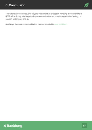 57
8. Conclusion
This tutorial discussed several ways to implement an exception handling mechanism for a
REST API in Spring, starting with the older mechanism and continuing with the Spring 3.2
support and into 4.x and 5.x.
As always, the code presented in this chapter is available over on Github.
 