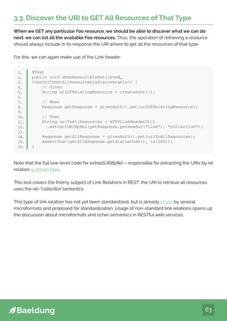63
3.3. Discover the URI to GET All Resources of That Type
When we GET any particular Foo resource, we should be able to discover what we can do
next: we can list all the available Foo resources. Thus, the operation of retrieving a resource
should always include in its response the URI where to get all the resources of that type.
For this, we can again make use of the Link header:
@Test
public void whenResourceIsRetrieved_
thenUriToGetAllResourcesIsDiscoverable() {
// Given
String uriOfExistingResource = createAsUri();
// When
Response getResponse = givenAuth().get(uriOfExistingResource);
// Then
String uriToAllResources = HTTPLinkHeaderUtil
.extractURIByRel(getResponse.getHeader(“Link”), “collection”);
Response getAllResponse = givenAuth().get(uriToAllResources);
assertThat(getAllResponse.getStatusCode(), is(200));
}
1.
2.
3.
4.
5.
6.
7.
8.
9.
10.
11.
12.
13.
14.
15.
16.
Note that the full low-level code for extractURIByRel – responsible for extracting the URIs by rel
relation is shown here.
This test covers the thorny subject of Link Relations in REST: the URI to retrieve all resources
uses the rel=”collection”semantics.
This type of link relation has not yet been standardized, but is already in use by several
microformats and proposed for standardization. Usage of non-standard link relations opens up
the discussion about microformats and richer semantics in RESTful web services.
 