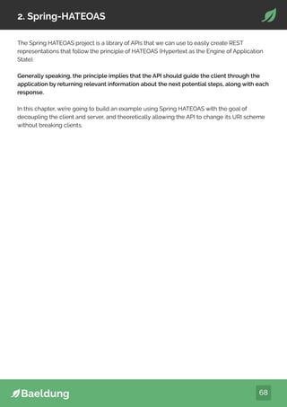 68
2. Spring-HATEOAS
The Spring HATEOAS project is a library of APIs that we can use to easily create REST
representations that follow the principle of HATEOAS (Hypertext as the Engine of Application
State).
Generally speaking, the principle implies that the API should guide the client through the
application by returning relevant information about the next potential steps, along with each
response.
In this chapter, we’re going to build an example using Spring HATEOAS with the goal of
decoupling the client and server, and theoretically allowing the API to change its URI scheme
without breaking clients.
 