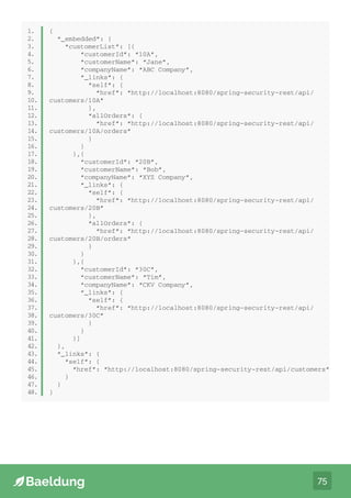 75
public class Order extends ResourceSupport {
private String orderId;
private double price;
private int quantity;
// standard getters and setters
}
1.
2.
3.
4.
5.
6.
7.
1.
2.
3.
4.
5.
6.
7.
8.
9.
10.
11.
12.
13.
14.
15.
16.
17.
18.
19.
20.
21.
22.
23.
24.
25.
26.
27.
28.
29.
30.
31.
32.
33.
34.
35.
36.
37.
38.
39.
40.
41.
42.
43.
44.
45.
46.
47.
48.
{
“_embedded”: {
“customerList”: [{
“customerId”: “10A”,
“customerName”: “Jane”,
“companyName”: “ABC Company”,
“_links”: {
“self”: {
“href”: “http://localhost:8080/spring-security-rest/api/
customers/10A”
},
“allOrders”: {
“href”: “http://localhost:8080/spring-security-rest/api/
customers/10A/orders”
}
}
},{
“customerId”: “20B”,
“customerName”: “Bob”,
“companyName”: “XYZ Company”,
“_links”: {
“self”: {
“href”: “http://localhost:8080/spring-security-rest/api/
customers/20B”
},
“allOrders”: {
“href”: “http://localhost:8080/spring-security-rest/api/
customers/20B/orders”
}
}
},{
“customerId”: “30C”,
“customerName”: “Tim”,
“companyName”: “CKV Company”,
“_links”: {
“self”: {
“href”: “http://localhost:8080/spring-security-rest/api/
customers/30C”
}
}
}]
},
“_links”: {
“self”: {
“href”: “http://localhost:8080/spring-security-rest/api/customers”
}
}
}
 