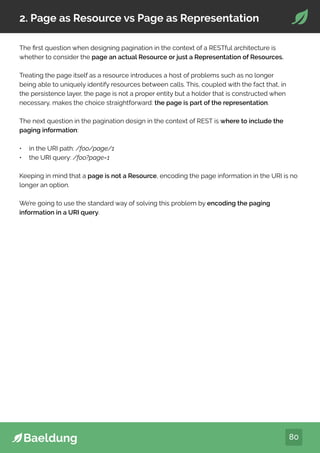 80
2. Page as Resource vs Page as Representation
The first question when designing pagination in the context of a RESTful architecture is
whether to consider the page an actual Resource or just a Representation of Resources.
Treating the page itself as a resource introduces a host of problems such as no longer
being able to uniquely identify resources between calls. This, coupled with the fact that, in
the persistence layer, the page is not a proper entity but a holder that is constructed when
necessary, makes the choice straightforward: the page is part of the representation.
The next question in the pagination design in the context of REST is where to include the
paging information:
• in the URI path: /foo/page/1
• the URI query: /foo?page=1
Keeping in mind that a page is not a Resource, encoding the page information in the URI is no
longer an option.
We’re going to use the standard way of solving this problem by encoding the paging
information in a URI query.
 