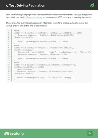 84
5. Test Driving Pagination
Both the main logic of pagination and discoverability are covered by small, focused integration
tests. We’ll use the REST-assured library to consume the REST service and to verify the results.
These are a few examples of pagination integration tests; for a full test suite, check out the
GitHub project (link at the end of the chapter):
1.
2.
3.
4.
5.
6.
7.
8.
9.
10.
11.
12.
13.
14.
15.
16.
17.
18.
19.
20.
21.
22.
23.
24.
@Test
public void whenResourcesAreRetrievedPaged_then200IsReceived(){
Response response = RestAssured.get(paths.getFooURL() +
“?page=0size=2”);
assertThat(response.getStatusCode(), is(200));
}
@Test
public void whenPageOfResourcesAreRetrievedOutOfBounds_
then404IsReceived(){
String url = getFooURL() + “?page=” + randomNumeric(5) + “size=2”;
Response response = RestAssured.get.get(url);
assertThat(response.getStatusCode(), is(404));
}
@Test
public void givenResourcesExist_whenFirstPageIsRetrieved_
thenPageContainsResources(){
createResource();
Response response = RestAssured.get(paths.getFooURL() +
“?page=0size=2”);
assertFalse(response.body().as(List.class).isEmpty());
}
 