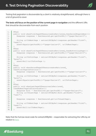 85
6. Test Driving Pagination Discoverability
Testing that pagination is discoverable by a client is relatively straightforward, although there is
a lot of ground to cover.
The tests will focus on the position of the current page in navigation and the different URIs
that should be discoverable from each position:
1.
2.
3.
4.
5.
6.
7.
8.
9.
10.
11.
12.
13.
14.
15.
16.
17.
18.
19.
20.
21.
22.
23.
24.
25.
26.
27.
28.
29.
30.
31.
32.
33.
34.
35.
36.
37.
38.
@Test
public void whenFirstPageOfResourcesAreRetrieved_thenSecondPageIsNext(){
Response response = RestAssured.get(getFooURL()+”?page=0size=2”);
String uriToNextPage = extractURIByRel(response.getHeader(“Link”),
“next”);
assertEquals(getFooURL()+”?page=1size=2”, uriToNextPage);
}
@Test
public void whenFirstPageOfResourcesAreRetrieved_thenNoPreviousPage(){
Response response = RestAssured.get(getFooURL()+”?page=0size=2”);
String uriToPrevPage = extractURIByRel(response.getHeader(“Link”),
“prev”);
assertNull(uriToPrevPage );
}
@Test
public void whenSecondPageOfResourcesAreRetrieved_
thenFirstPageIsPrevious(){
Response response = RestAssured.get(getFooURL()+”?page=1size=2”);
String uriToPrevPage = extractURIByRel(response.getHeader(“Link”),
“prev”);
assertEquals(getFooURL()+”?page=0size=2”, uriToPrevPage);
}
@Test
public void whenLastPageOfResourcesIsRetrieved_
thenNoNextPageIsDiscoverable(){
Response first = RestAssured.get(getFooURL()+”?page=0size=2”);
String uriToLastPage = extractURIByRel(first.getHeader(“Link”),
“last”);
Response response = RestAssured.get(uriToLastPage);
String uriToNextPage = extractURIByRel(response.getHeader(“Link”),
“next”);
assertNull(uriToNextPage);
}
Note that the full low-level code for extractURIByRel – responsible for extracting the URIs by rel
relation is here.
 
