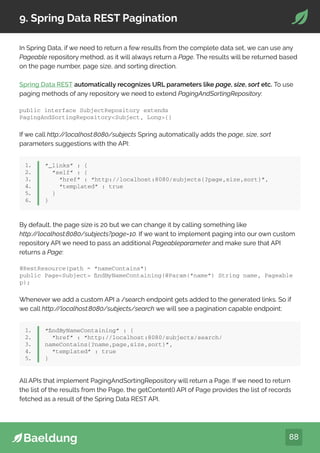 88
9. Spring Data REST Pagination
In Spring Data, if we need to return a few results from the complete data set, we can use any
Pageable repository method, as it will always return a Page. The results will be returned based
on the page number, page size, and sorting direction.
Spring Data REST automatically recognizes URL parameters like page, size, sort etc. To use
paging methods of any repository we need to extend PagingAndSortingRepository:
public interface SubjectRepository extends
PagingAndSortingRepositorySubject, Long{}
If we call http:/
/localhost:8080/subjects Spring automatically adds the page, size, sort
parameters suggestions with the API:
1.
2.
3.
4.
5.
6.
“_links” : {
“self” : {
“href” : “http://localhost:8080/subjects{?page,size,sort}”,
“templated” : true
}
}
By default, the page size is 20 but we can change it by calling something like
http:/
/localhost:8080/subjects?page=10. If we want to implement paging into our own custom
repository API we need to pass an additional Pageableparameter and make sure that API
returns a Page:
@RestResource(path = “nameContains”)
public PageSubject findByNameContaining(@Param(“name”) String name, Pageable
p);
Whenever we add a custom API a /search endpoint gets added to the generated links. So if
we call http:/
/localhost:8080/subjects/search we will see a pagination capable endpoint:
1.
2.
3.
4.
5.
“findByNameContaining” : {
“href” : “http://localhost:8080/subjects/search/
nameContains{?name,page,size,sort}”,
“templated” : true
}
All APIs that implement PagingAndSortingRepository will return a Page. If we need to return
the list of the results from the Page, the getContent() API of Page provides the list of records
fetched as a result of the Spring Data REST API.
 