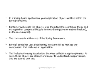 • In a Spring-based application, your application objects will live within the
  Spring container.

• Container will create the objects, wire them together, configure them, and
  manage their complete lifecycle from cradle to grave (or new to finalize(),
  as the case may be).

• The container is at the core of the Spring Framework.

• Spring’s container uses dependency injection (DI) to manage the
  components that make up an application.

• This includes creating associations between collaborating components. As
  such, these objects are cleaner and easier to understand, support reuse,
  and are easy to unit test


                               rgupta.trainer@gmail.com
 