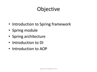 Objective

•   Introduction to Spring framework
•   Spring module
•   Spring architecture
•   Introduction to DI
•   Introduction to AOP



                   rgupta.trainer@gmail.com
 
