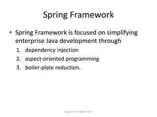 Spring Framework
• Spring Framework is focused on simplifying
  enterprise Java development through
  1. dependency injection
  2. aspect-oriented programming
  3. boiler-plate reduction.




                   rgupta.trainer@gmail.com
 