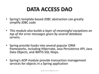 DATA ACCESS DAO
• Spring’s template-based JDBC abstraction can greatly
  simplify JDBC code

• This module also builds a layer of meaningful exceptions on
  top of the error messages given by several database
  servers.

• Spring provide hooks into several popular ORM
  frameworks, including Hibernate, Java Persistence API, Java
  Data Objects, and iBATIS SQL Maps.

• Spring’s AOP module provide transaction management
  services for objects in a Spring application
                        rgupta.trainer@gmail.com
 