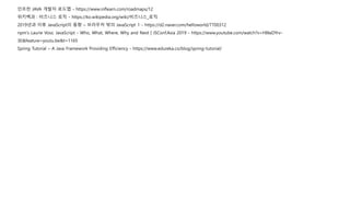 인프런 JAVA 개발자 로드맵 - https://www.inflearn.com/roadmaps/12
위키백과 : 비즈니스 로직 - https://ko.wikipedia.org/wiki/비즈니스_로직
2019년과 이후 JavaScript의 동향 – 브라우저 밖의 JavaScript 1 - https://d2.naver.com/helloworld/7700312
npm's Laurie Voss: JavaScript - Who, What, Where, Why and Next | JSConf.Asia 2019 - https://www.youtube.com/watch?v=H8IaDYrv-
3E&feature=youtu.be&t=1165
Spring Tutorial – A Java Framework Providing Efficiency - https://www.edureka.co/blog/spring-tutorial/
 