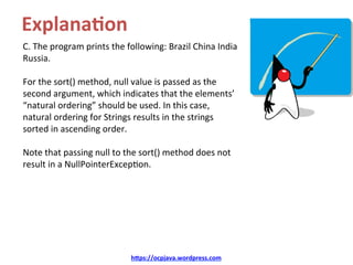 Explana4on	
C.	The	program	prints	the	following:	Brazil	China	India	
Russia.	
	
For	the	sort()	method,	null	value	is	passed	as	the	
second	argument,	which	indicates	that	the	elements’	
“natural	ordering”	should	be	used.	In	this	case,	
natural	ordering	for	Strings	results	in	the	strings	
sorted	in	ascending	order.		
	
Note	that	passing	null	to	the	sort()	method	does	not	
result	in	a	NullPointerExcep=on.	
	
h=ps://ocpjava.wordpress.com	
 