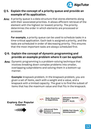 12
Q 5. Explain the concept of a priority queue and provide an
example of its application.
A priority queue is a data structure that stores elements along
with their associated priorities. It allows efficient retrieval of the
element with the highest (or lowest) priority. The priority
determines the order in which elements are processed or
accessed.
For example, a priority queue can be used to schedule tasks in a
time-critical application. Each task is assigned a priority, and the
tasks are scheduled in order of decreasing priority. This ensures
that the most important tasks are always scheduled first.
Ans:
Q 6. Explain the concept of dynamic programming and
provide an example problem where it can be applied.
Dynamic programming is a problem-solving technique that
involves breaking down complex problems into smaller,
overlapping subproblems and solving them in a bottom-up
manner.
Example: knapsack problem, In the knapsack problem, you are
given a set of items, each with a weight and a value, and a
knapsack with a limited capacity. The goal is to find the subset of
items that has the maximum value and that fits in the knapsack.
Ans:
 