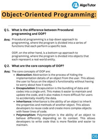 06
Object-Oriented Programming:
Q 1. What is the difference between Procedural
programming and OOP?
Procedural programming is a top-down approach to
programming, where the program is divided into a series of
functions that each perform a specific task.
OOP, on the other hand, is a bottom-up approach to
programming, where the program is divided into objects that
each represent a real-world entity.
Ans:
Q 2. What are the core concepts of OOP?
Abstraction: Abstraction is the process of hiding the
implementation details of an object from the user. This allows
the user to focus on the object's functionality without having
to worry about how it works.
Encapsulation: Encapsulation is the bundling of data and
codes into a single unit. This makes it easier to maintain and
update the code, and it also makes it more difficult for users
to accidentally modify the data.
Inheritance: Inheritance is the ability of an object to inherit
the properties and methods of another object. This allows
developers to reuse code and create more complex objects
with fewer lines of code.
Polymorphism: Polymorphism is the ability of an object to
behave differently depending on its context. This allows
developers to write code that is more flexible and easier to
maintain.
The core concepts of OOP are:
Ans:
 