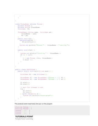 TUTORIALS POINT	
  
Simply	
  Easy	
  Learning	
  
}
}
}
class ThreadDemo extends Thread {
private Thread t;
private String threadName;
PrintDemo PD;
ThreadDemo( String name, PrintDemo pd){
threadName = name;
PD = pd;
}
public void run() {
synchronized(PD) {
PD.printCount();
}
System.out.println("Thread " + threadName + " exiting.");
}
public void start ()
{
System.out.println("Starting " + threadName );
if (t == null)
{
t = new Thread (this, threadName);
t.start ();
}
}
}
public class TestThread {
public static void main(String args[]) {
PrintDemo PD = new PrintDemo();
ThreadDemo T1 = new ThreadDemo( "Thread - 1 ", PD );
ThreadDemo T2 = new ThreadDemo( "Thread - 2 ", PD );
T1.start();
T2.start();
// wait for threads to end
try {
T1.join();
T2.join();
} catch( Exception e) {
System.out.println("Interrupted");
}
}
}
This produces same result every time you run this program:
Starting Thread - 1
Starting Thread - 2
Counter --- 5
Counter --- 4
Counter --- 3
 