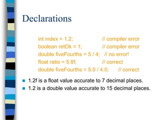 Declarations
int index = 1.2; // compiler error
boolean retOk = 1; // compiler error
double fiveFourths = 5 / 4; // no error!
float ratio = 5.8f; // correct
double fiveFourths = 5.0 / 4.0; // correct
 1.2f is a float value accurate to 7 decimal places.
 1.2 is a double value accurate to 15 decimal places.
 