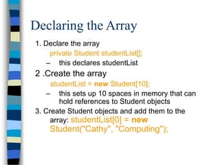 Declaring the Array
1. Declare the array
private Student studentList[];
– this declares studentList
2 .Create the array
studentList = new Student[10];
– this sets up 10 spaces in memory that can
hold references to Student objects
3. Create Student objects and add them to the
array: studentList[0] = new
Student("Cathy", "Computing");
 