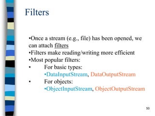 50
Filters
•Once a stream (e.g., file) has been opened, we
can attach filters
•Filters make reading/writing more efficient
•Most popular filters:
• For basic types:
•DataInputStream, DataOutputStream
• For objects:
•ObjectInputStream, ObjectOutputStream
 