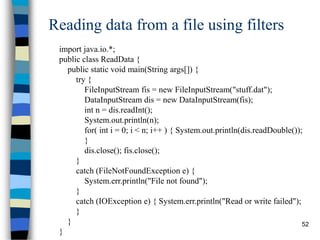 52
Reading data from a file using filters
import java.io.*;
public class ReadData {
public static void main(String args[]) {
try {
FileInputStream fis = new FileInputStream("stuff.dat");
DataInputStream dis = new DataInputStream(fis);
int n = dis.readInt();
System.out.println(n);
for( int i = 0; i < n; i++ ) { System.out.println(dis.readDouble());
}
dis.close(); fis.close();
}
catch (FileNotFoundException e) {
System.err.println("File not found");
}
catch (IOException e) { System.err.println("Read or write failed");
}
}
}
 