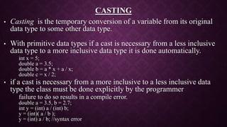 CASTING
• Casting is the temporary conversion of a variable from its original
data type to some other data type.
• With primitive data types if a cast is necessary from a less inclusive
data type to a more inclusive data type it is done automatically.
int x = 5;
double a = 3.5;
double b = a * x + a / x;
double c = x / 2;
• if a cast is necessary from a more inclusive to a less inclusive data
type the class must be done explicitly by the programmer
failure to do so results in a compile error.
double a = 3.5, b = 2.7;
int y = (int) a / (int) b;
y = (int)( a / b );
y = (int) a / b; //syntax error
 