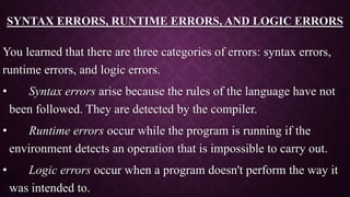 SYNTAX ERRORS, RUNTIME ERRORS, AND LOGIC ERRORS
You learned that there are three categories of errors: syntax errors,
runtime errors, and logic errors.
• Syntax errors arise because the rules of the language have not
been followed. They are detected by the compiler.
• Runtime errors occur while the program is running if the
environment detects an operation that is impossible to carry out.
• Logic errors occur when a program doesn't perform the way it
was intended to.
 