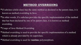 METHOD OVERRIDING
•If subclass (child class) has the same method as declared in the parent class, it is
known as method overriding in Java.
•In other words, If a subclass provides the specific implementation of the method
that has been declared by one of its parent class, it is known as method
overriding.
•Usage of Java Method Overriding
•Method overriding is used to provide the specific implementation of a method
which is already provided by its superclass.
•Method overriding is used for runtime polymorphism.
 