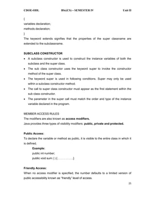 CDOE-ODL BSc(CS) SEMESTER IV Unit II
25
{
variables declaration;
methods declaration;
}
The keyword extends signifies that the properties of the super classname are
extended to the subclassname.
SUBCLASS CONSTRUCTOR
A subclass constructor is used to construct the instance variables of both the
subclass and the super class.
The sub class constructor uses the keyword super to invoke the constructor
method of the super class.
The keyword super is used in following conditions. Super may only be used
within a subclass constructor method.
The call to super class constructor must appear as the first statement within the
sub class constructor.
The parameter in the super call must match the order and type of the instance
variable declared in the program.
MEMBER ACCESS RULES
The modifiers are also known as access modifiers.
Java provides three types of visibility modifiers: public, private and protected.
Public Access:
To declare the variable or method as public, it is visible to the entire class in which it
is defined.
Example:
public int number;
Friendly Access:
When no access modifier is specified, the number defaults to a limited version of
 