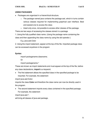 CDOE-ODL BSc(CS) SEMESTER IV Unit II
31
USING PACKAGES
Packages are organized in a hierarchical structure.
o The package named java contains the package awt, which in turns contain
various classes required for implementing graphical user interface. Best
and easiest one to access the class
o Used only once, not possible to access other classes of the package.
There are two ways of accessing the classes stored in a package
1. Using the fully qualified class name. (Using the package name containing the
class and then appending the class name by using the dot operator.)
E.g. java.awt.Color
2. Using the import statement, appear at the top of the file. Imported package class
can be accessed anywhere in the program
Syntax:
import packagename.classname;
Or
import packagename.*
These are known as import statements and must appear at the top of the file, before
any class declarations, import is a keyword.
The first statement allows the specified class in the specified package to be
imported. For example, the statement
import java.awt.Color;
imports the class Color and therefore the class name can now be directly used in
the program.
The second statement imports every class contained in the specified package.
For example, the statement
import java.awt.*;
will bring all classes of java.awt package.
 