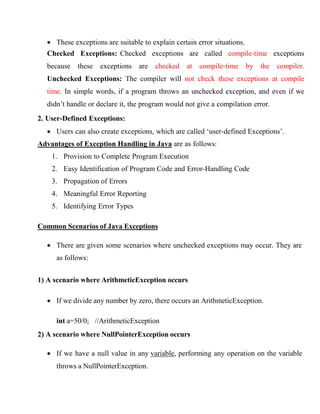  These exceptions are suitable to explain certain error situations.
Checked Exceptions: Checked exceptions are called compile-time exceptions
because these exceptions are checked at compile-time by the compiler.
Unchecked Exceptions: The compiler will not check these exceptions at compile
time. In simple words, if a program throws an unchecked exception, and even if we
didn’t handle or declare it, the program would not give a compilation error.
2. User-Defined Exceptions:
 Users can also create exceptions, which are called ‘user-defined Exceptions’.
Advantages of Exception Handling in Java are as follows:
1. Provision to Complete Program Execution
2. Easy Identification of Program Code and Error-Handling Code
3. Propagation of Errors
4. Meaningful Error Reporting
5. Identifying Error Types
Common Scenarios of Java Exceptions
 There are given some scenarios where unchecked exceptions may occur. They are
as follows:
1) A scenario where ArithmeticException occurs
 If we divide any number by zero, there occurs an ArithmeticException.
int a=50/0; //ArithmeticException
2) A scenario where NullPointerException occurs
 If we have a null value in any variable, performing any operation on the variable
throws a NullPointerException.
 