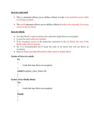 Java try and catch
 The try statement allows you to define a block of code to be tested for errors while
it is being executed.
 The catch statement allows you to define a block of code to be executed, if an error
occurs in the try block.
Java try block:
 Java try block is used to enclose the code that might throw an exception.
 It must be used within the method.
 If an exception occurs at the particular statement in the try block, the rest of the
block code will not execute.
 So, it is recommended not to keep the code in try block that will not throw an
exception.
 Java try block must be followed by either catch or finally block.
Syntax of Java try-catch:
try
{
//code that may throw an exception
}
catch(Exception_class_Name ref)
{
}
Syntax of try-finally block:
Try
{
//code that may throw an exception
}
Finally
{
}
 
