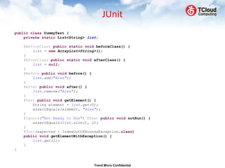JUnit
public class DummyTest {
    private static List<String> list;

    @BeforeClass public static void beforeClass() {
        list = new ArrayList<String>();
    }
    @AfterClass public static void afterClass() {
        list = null;
    }
    @Before public void before() {
        list.add("Alex");
    }
    @After public void after() {
        list.remove("Alex");
    }
    @Test public void getElement() {
        String element = list.get(0);
        assertEquals(element, "Alex");
    }
    @Ignore("Not Ready to Run") @Test public void notRun() {
        assertEquals(list.size(), 2);
    }
    @Test(expected = IndexOutOfBoundsException.class)
    public void getElementWithException() {
        list.get(1);
    }
}



                                   Trend Micro Confidential
 