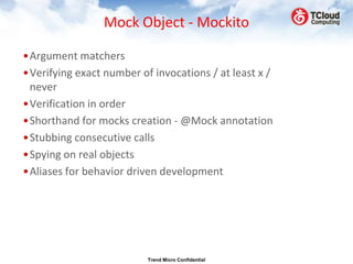 Mock Object - Mockito

•Argument matchers
•Verifying exact number of invocations / at least x /
 never
•Verification in order
•Shorthand for mocks creation - @Mock annotation
•Stubbing consecutive calls
•Spying on real objects
•Aliases for behavior driven development




                          Trend Micro Confidential
 