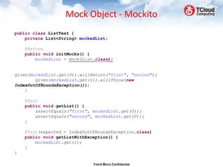 Mock Object - Mockito
public class ListTest {
    private List<String> mockedList;

    @Before
    public void initMocks() {
        mockedList = mock(List.class);


given(mockedList.get(0)).willReturn("first", "second");
        given(mockedList.get(1)).willThrow(new
IndexOutOfBoundsException());
    }

    @Test
    public void getList() {
        assertEquals("first", mockedList.get(0));
        assertEquals("second", mockedList.get(0));
    }

    @Test(expected = IndexOutOfBoundsException.class)
    public void getListWithException() {
        mockedList.get(1);
    }
}

                              Trend Micro Confidential
 