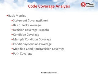 Code Coverage Analysis

•Basic Metrics
   •Statement Coverage(Line)
   •Basic Block Coverage
   •Decision Coverage(Branch)
   •Condition Coverage
   •Multiple Condition Coverage
   •Condition/Decision Coverage
   •Modified Condition/Decision Coverage
   •Path Coverage




                       Trend Micro Confidential
 