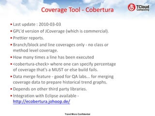 Coverage Tool - Cobertura

• Last update : 2010-03-03
• GPL'd version of JCoverage (which is commercial).
• Prettier reports.
• Branch/block and line coverages only - no class or
  method level coverage.
• How many times a line has been executed
• <cobertura-check> where one can specify percentage
  of coverage that's a MUST or else build fails.
• Data merge feature - good for QA labs... for merging
  coverage data to prepare historical trend graphs.
• Depends on other third party libraries.
• Integration with Eclipse available -
  http://ecobertura.johoop.de/

                           Trend Micro Confidential
 