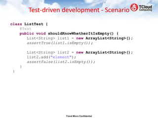 Test-driven development - Scenario
class ListTest {
    @Test
    public void shouldKnowWhetherItIsEmpty() {
       List<String> list1 = new ArrayList<String>();
       assertTrue(list1.isEmpty());

        List<String> list2 = new ArrayList<String>();
        list2.add("element");
        assertFalse(list2.isEmpty());
    }
}




                        Trend Micro Confidential
 