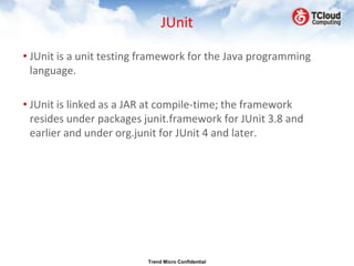JUnit

• JUnit is a unit testing framework for the Java programming
  language.

• JUnit is linked as a JAR at compile-time; the framework
  resides under packages junit.framework for JUnit 3.8 and
  earlier and under org.junit for JUnit 4 and later.




                          Trend Micro Confidential
 