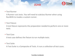JUnit
• Test Runner
  A Runner runs tests. You will need to subclass Runner when using
  RunWith to invoke a custom runner.

• Test Fixture
  A test fixture represents the preparation needed to perform one or more
  tests

• Test Case
  A test case defines the fixture to run multiple tests.

• Test Suite
  A Test Suite is a Composite of Tests. It runs a collection of test cases.



                                 Trend Micro Confidential
 