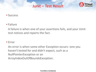 Junit – Test Result

• Success

• Failure
  A failure is when one of your assertions fails, and your JUnit
  test notices and reports the fact.

• Error
  An error is when some other Exception occurs--one you
  haven't tested for and didn't expect, such as a
  NullPointerException or an
  ArrayIndexOutOfBoundsException.


                           Trend Micro Confidential
 