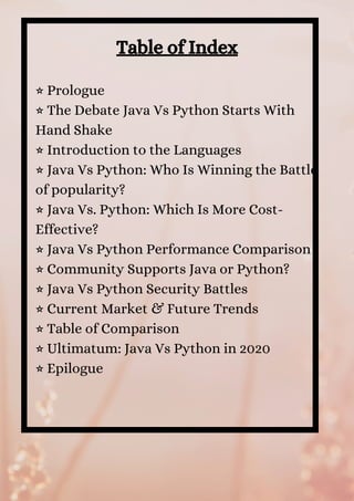 Table of Index
⭐ Prologue 
⭐ The Debate Java Vs Python Starts With
Hand Shake 
⭐ Introduction to the Languages 
⭐ Java Vs Python: Who Is Winning the Battle
of popularity? 
⭐ Java Vs. Python: Which Is More Cost-
Effective? 
⭐ Java Vs Python Performance Comparison 
⭐ Community Supports Java or Python? 
⭐ Java Vs Python Security Battles 
⭐ Current Market & Future Trends 
⭐ Table of Comparison 
⭐ Ultimatum: Java Vs Python in 2020 
⭐ Epilogue
 