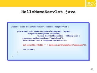 HelloNameServlet.java


public class HelloNameServlet extends HttpServlet {{
 public class HelloNameServlet extends HttpServlet
     ::
     protected void doGet(HttpServletRequest request,
      protected void doGet(HttpServletRequest request,
               HttpServletResponse response)
                HttpServletResponse response)
                        throws ServletException, IOException {{
                         throws ServletException, IOException
          response.setContentType("text/html");
           response.setContentType("text/html");
          PrintWriter out == response.getWriter();
           PrintWriter out    response.getWriter();
          out.println("Hello "" ++ request.getParameter("username"));
           out.println("Hello       request.getParameter("username"));
          out.close();
           out.close();
     }}
     ::
}}




                                                                         16
 