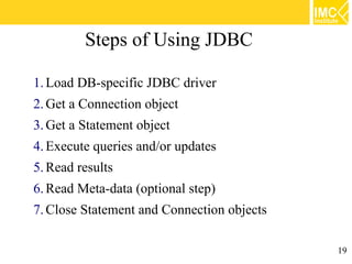 Steps of Using JDBC

1. Load DB-specific JDBC driver
2. Get a Connection object
3. Get a Statement object
4. Execute queries and/or updates
5. Read results
6. Read Meta-data (optional step)
7. Close Statement and Connection objects

                                            19
 