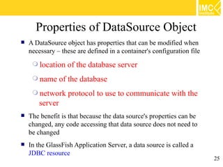 Properties of DataSource Object
   A DataSource object has properties that can be modified when
    necessary – these are defined in a container's configuration file
      location   of the database server
      name     of the database
      network    protocol to use to communicate with the
       server
   The benefit is that because the data source's properties can be
    changed, any code accessing that data source does not need to
    be changed
   In the GlassFish Application Server, a data source is called a
    JDBC resource
                                                                        25
 