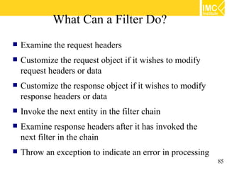 What Can a Filter Do?
   Examine the request headers
   Customize the request object if it wishes to modify
    request headers or data
   Customize the response object if it wishes to modify
    response headers or data
   Invoke the next entity in the filter chain
   Examine response headers after it has invoked the
    next filter in the chain
   Throw an exception to indicate an error in processing
                                                            85
 