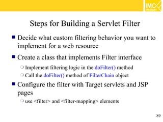 Steps for Building a Servlet Filter
   Decide what custom filtering behavior you want to
    implement for a web resource
   Create a class that implements Filter interface
     Implement  filtering logic in the doFilter() method
     Call the doFilter() method of FilterChain object

   Configure the filter with Target servlets and JSP
    pages
     use   <filter> and <filter-mapping> elements

                                                            89
 