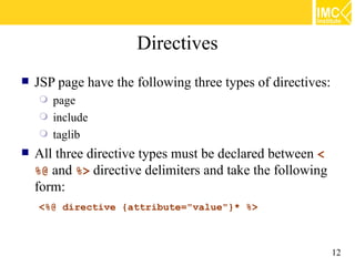Directives
   JSP page have the following three types of directives:
       page
       include
       taglib
   All three directive types must be declared between <
    %@ and %> directive delimiters and take the following
    form:
    <%@ directive {attribute="value"}* %>



                                                             12
 