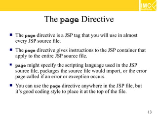 The page Directive
   The page directive is a JSP tag that you will use in almost
    every JSP source file.
   The page directive gives instructions to the JSP container that
    apply to the entire JSP source file.
   page might specify the scripting language used in the JSP
    source file, packages the source file would import, or the error
    page called if an error or exception occurs.
   You can use the page directive anywhere in the JSP file, but
    it’s good coding style to place it at the top of the file.


                                                                       13
 