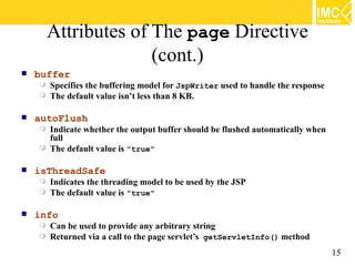 Attributes of The page Directive
                      (cont.)
   buffer
     Specifies the buffering model for JspWriter used to handle the response
     The default value isn’t less than 8 KB.


   autoFlush
     Indicate whether the output buffer should be flushed automatically when
      full
     The default value is "true"


   isThreadSafe
     Indicates the threading model to be used by the JSP
     The default value is "true"


   info
     Can be used to provide any arbitrary string
     Returned via a call to the page servlet’s getServletInfo() method

                                                                                15
 